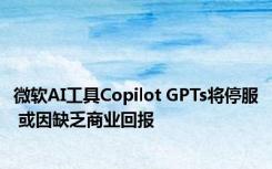 微软AI工具Copilot GPTs将停服 或因缺乏商业回报