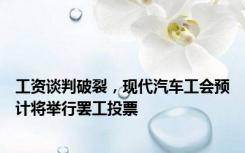 工资谈判破裂，现代汽车工会预计将举行罢工投票