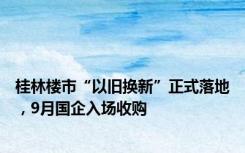 桂林楼市“以旧换新”正式落地，9月国企入场收购