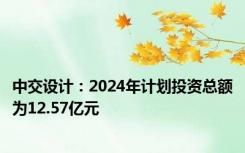 中交设计：2024年计划投资总额为12.57亿元