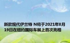 新款现代伊兰特 N将于2021年8月19日在纽约国际车展上首次亮相