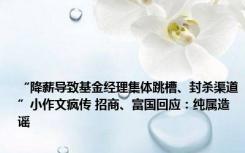 “降薪导致基金经理集体跳槽、封杀渠道”小作文疯传 招商、富国回应：纯属造谣