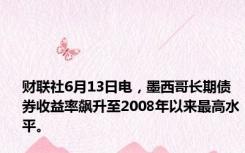 财联社6月13日电，墨西哥长期债券收益率飙升至2008年以来最高水平。