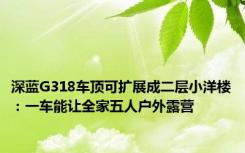 深蓝G318车顶可扩展成二层小洋楼：一车能让全家五人户外露营