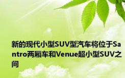 新的现代小型SUV型汽车将位于Santro两厢车和Venue超小型SUV之间