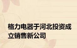 格力电器于河北投资成立销售新公司