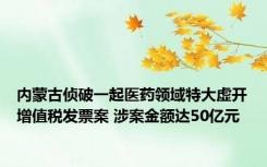 内蒙古侦破一起医药领域特大虚开增值税发票案 涉案金额达50亿元