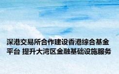 深港交易所合作建设香港综合基金平台 提升大湾区金融基础设施服务