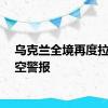 乌克兰全境再度拉响防空警报