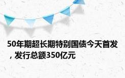 50年期超长期特别国债今天首发，发行总额350亿元