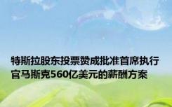 特斯拉股东投票赞成批准首席执行官马斯克560亿美元的薪酬方案