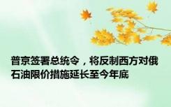 普京签署总统令，将反制西方对俄石油限价措施延长至今年底