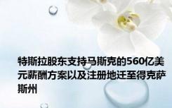 特斯拉股东支持马斯克的560亿美元薪酬方案以及注册地迁至得克萨斯州