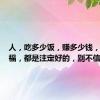 人，吃多少饭，赚多少钱，享多少福，都是注定好的，别不信