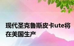 现代圣克鲁斯皮卡ute将在美国生产