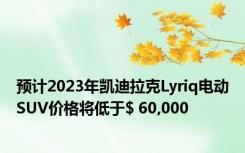 预计2023年凯迪拉克Lyriq电动SUV价格将低于$ 60,000
