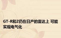 GT-R和Z仍在日产的雷达上 可能实现电气化