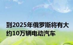 到2025年俄罗斯将有大约10万辆电动汽车