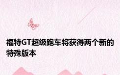 福特GT超级跑车将获得两个新的特殊版本