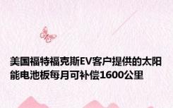 美国福特福克斯EV客户提供的太阳能电池板每月可补偿1600公里