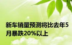 新车销量预测将比去年5月暴跌20%以上