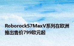 RoborockS7MaxV系列在欧洲推出售价799欧元起