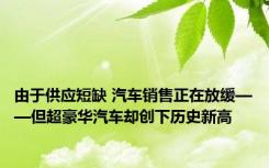 由于供应短缺 汽车销售正在放缓——但超豪华汽车却创下历史新高