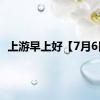上游早上好【7月6日】