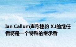 Ian Callum声称捷豹 XJ的继任者将是一个特殊的继承者