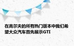 在高尔夫的所有热门版本中我们希望大众汽车首先展示GTI