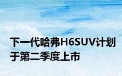 下一代哈弗H6SUV计划于第二季度上市