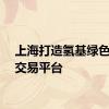 上海打造氢基绿色能源交易平台