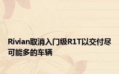Rivian取消入门级R1T以交付尽可能多的车辆