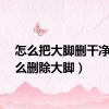 怎么把大脚删干净（怎么删除大脚）