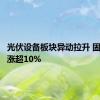 光伏设备板块异动拉升 固德威等涨超10%