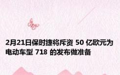 2月21日保时捷将斥资 50 亿欧元为电动车型 718 的发布做准备