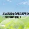 怎么把脸变白而且又干净（面膜什么时候敷最好）