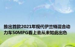 推出首款2021年现代伊兰特混合动力车50MPG看上去从未如此出色