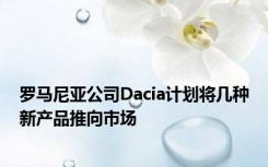 罗马尼亚公司Dacia计划将几种新产品推向市场