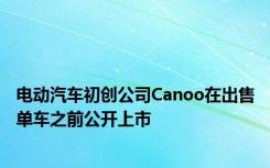 电动汽车初创公司Canoo在出售单车之前公开上市