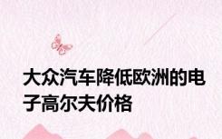 大众汽车降低欧洲的电子高尔夫价格
