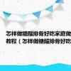 怎样做糖醋排骨好吃家庭做法视频教程（怎样做糖醋排骨好吃）