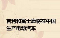 吉利和富士康将在中国生产电动汽车