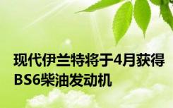 现代伊兰特将于4月获得BS6柴油发动机