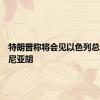 特朗普称将会见以色列总理内塔尼亚胡