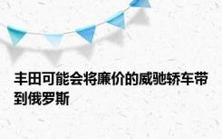 丰田可能会将廉价的威驰轿车带到俄罗斯