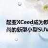 起亚XCeed成为欧洲时尚的新型小型SUV
