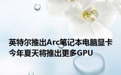 英特尔推出Arc笔记本电脑显卡今年夏天将推出更多GPU