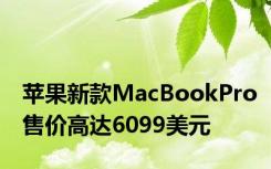 苹果新款MacBookPro售价高达6099美元