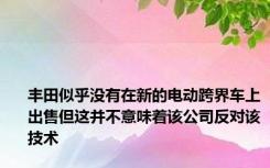 丰田似乎没有在新的电动跨界车上出售但这并不意味着该公司反对该技术